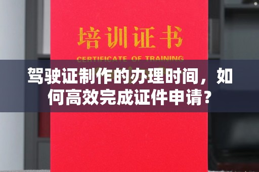 乳源驾驶证制作的办理时间，如何高效完成证件申请？